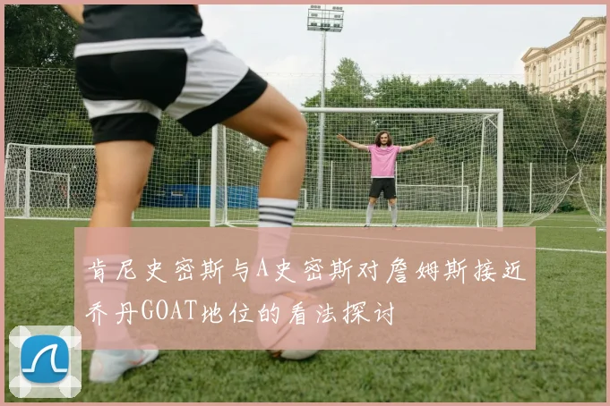 肯尼史密斯与A史密斯对詹姆斯接近乔丹GOAT地位的看法探讨