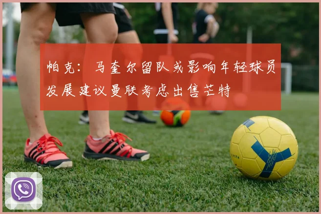 帕克：马奎尔留队或影响年轻球员发展建议曼联考虑出售芒特