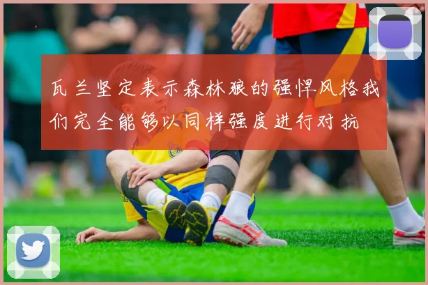 瓦兰坚定表示森林狼的强悍风格我们完全能够以同样强度进行对抗