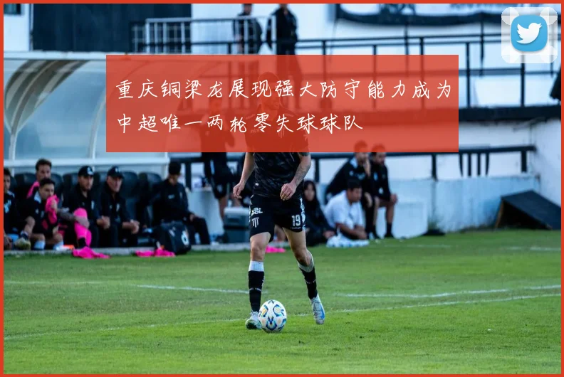 重庆铜梁龙展现强大防守能力成为中超唯一两轮零失球球队