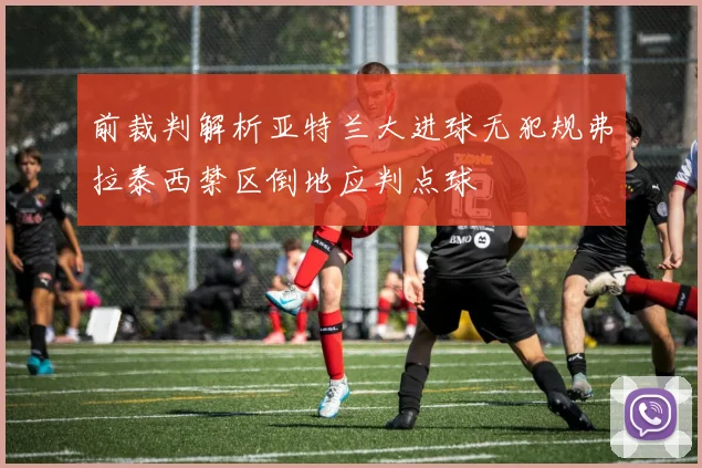 前裁判解析亚特兰大进球无犯规弗拉泰西禁区倒地应判点球