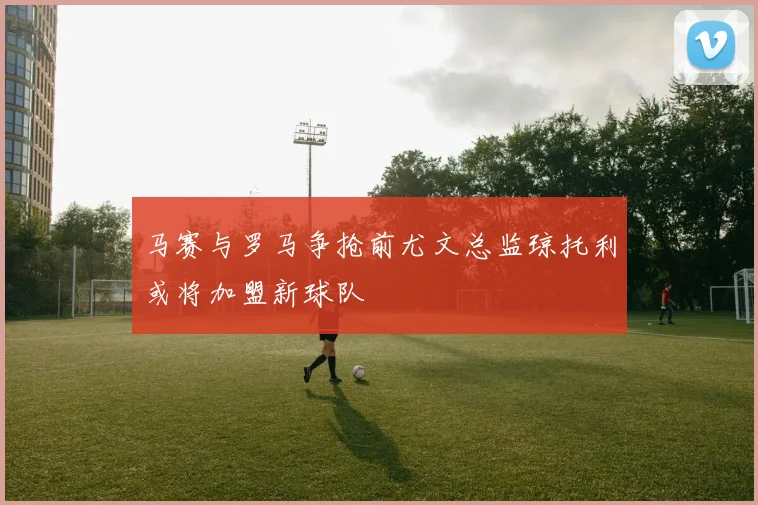 马赛与罗马争抢前尤文总监琼托利或将加盟新球队