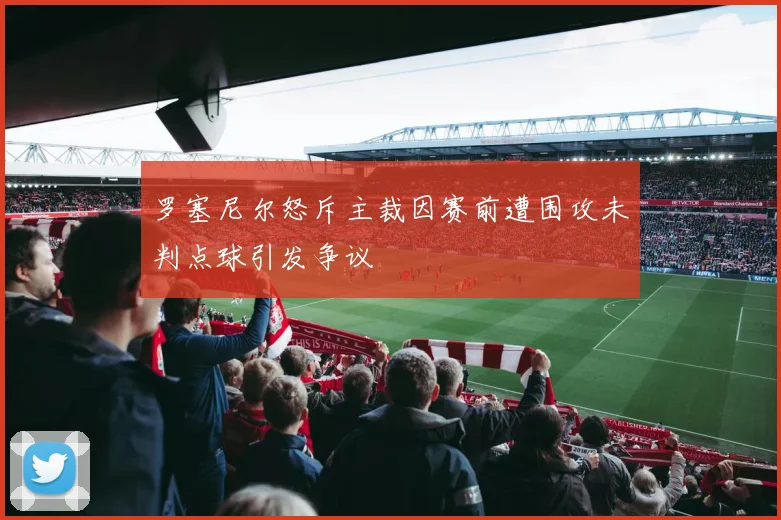 罗塞尼尔怒斥主裁因赛前遭围攻未判点球引发争议