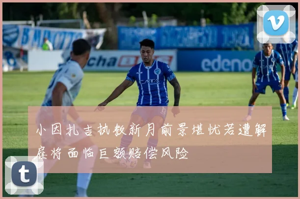 小因扎吉执教新月前景堪忧若遭解雇将面临巨额赔偿风险