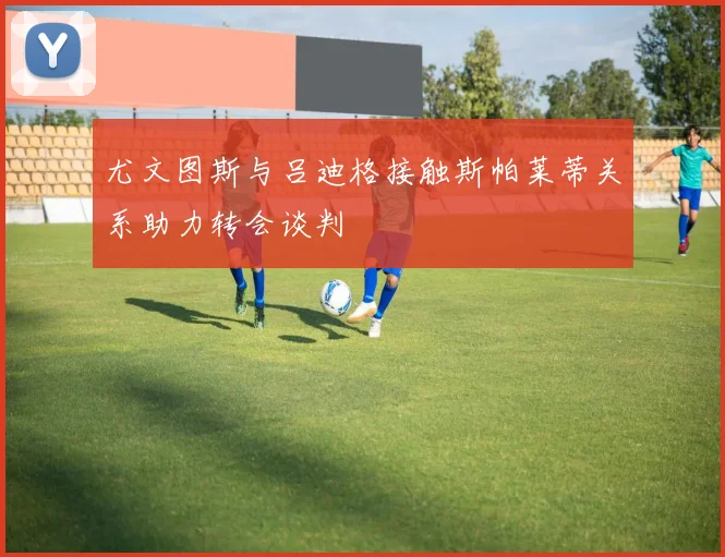 尤文图斯与吕迪格接触斯帕莱蒂关系助力转会谈判